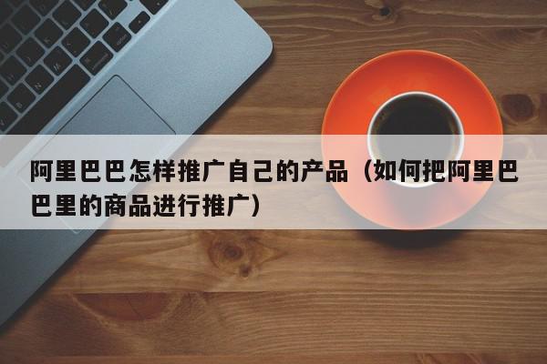 阿里巴巴怎樣推廣自己的產(chǎn)品(如何把阿里巴巴里的商品進(jìn)行推廣)