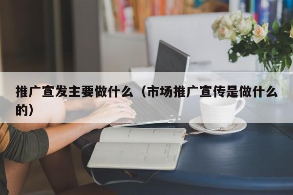 推廣宣發(fā)主要做什么(市場推廣宣傳是做什么的)
